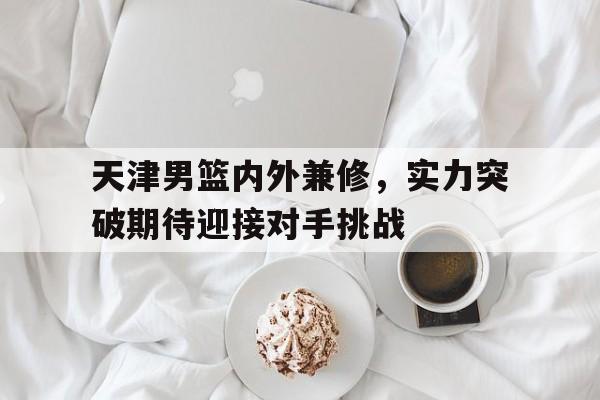 天津男篮内外兼修，实力突破期待迎接对手挑战